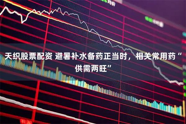 天织股票配资 避暑补水备药正当时，相关常用药“供需两旺”