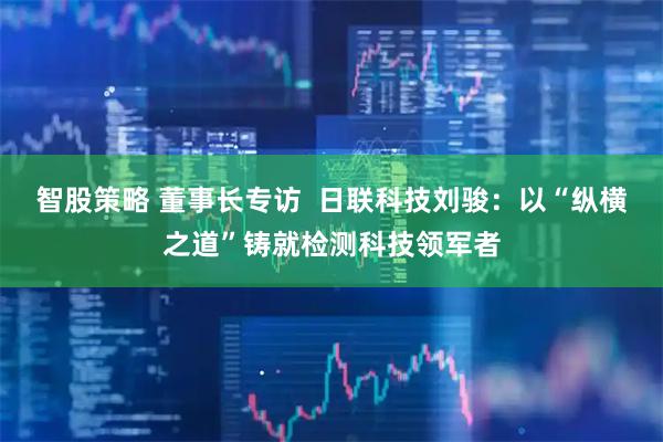 智股策略 董事长专访  日联科技刘骏：以“纵横之道”铸就检测科技领军者