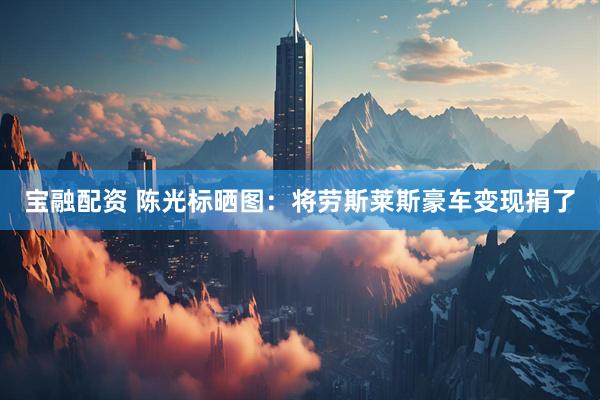 宝融配资 陈光标晒图：将劳斯莱斯豪车变现捐了