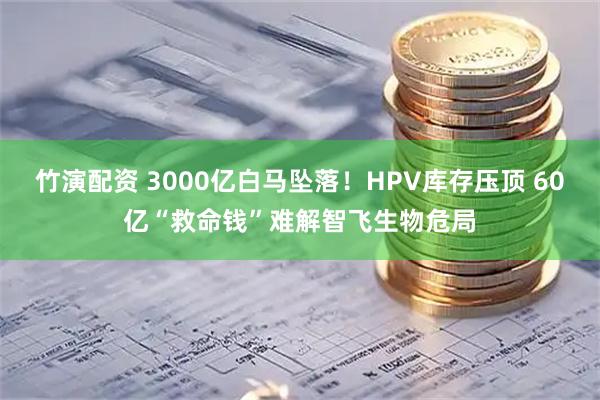 竹演配资 3000亿白马坠落！HPV库存压顶 60亿“救命钱”难解智飞生物危局