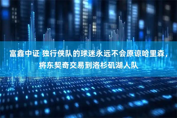 富鑫中证 独行侠队的球迷永远不会原谅哈里森，将东契奇交易到洛杉矶湖人队