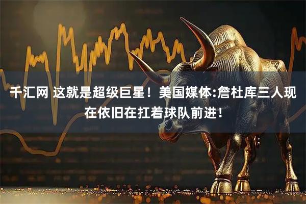 千汇网 这就是超级巨星！美国媒体:詹杜库三人现在依旧在扛着球队前进！
