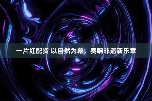 一片红配资 以自然为幕，奏响非遗新乐章