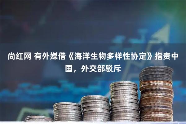 尚红网 有外媒借《海洋生物多样性协定》指责中国，外交部驳斥