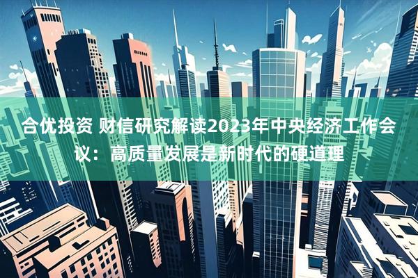 合优投资 财信研究解读2023年中央经济工作会议：高质量发展是新时代的硬道理
