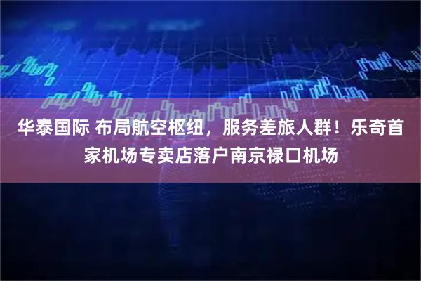 华泰国际 布局航空枢纽，服务差旅人群！乐奇首家机场专卖店落户南京禄口机场